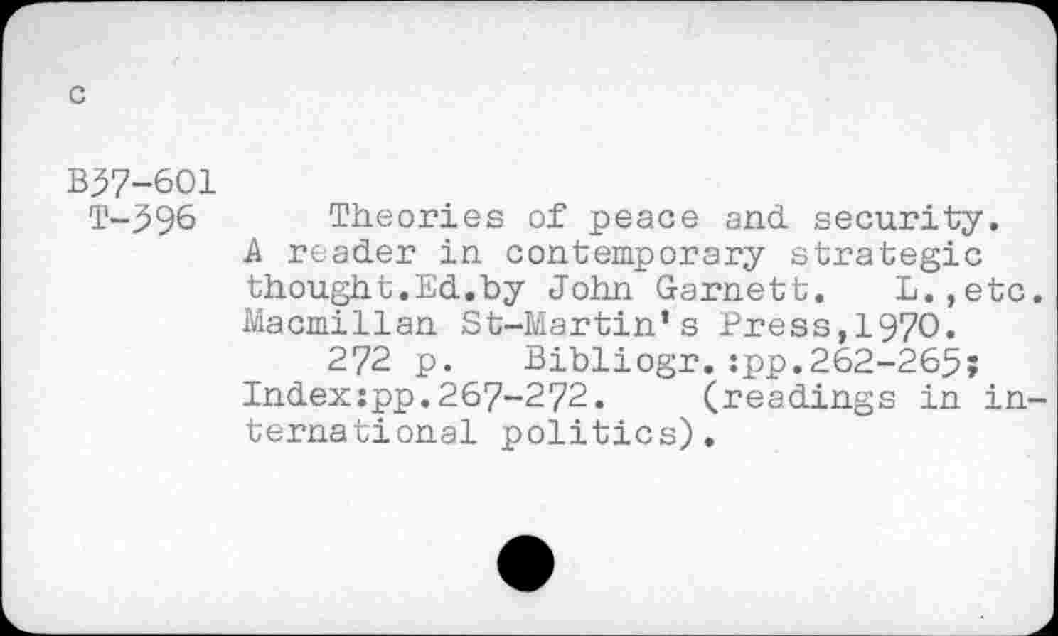 ﻿В37-601 т-396
Theories of peace and security.
A reader in contemporary strategic thought.Ed.by John Garnett. L.,etc Macmillan St-Martin’s Press,1970.
272 p. Bibliogr.:pp.262-265;
Indexspp.267-272. (readings in in ternational politics).